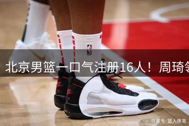 北京男篮一口气注册16人！周琦领衔顶薪3巨头就位，李楠全力冲吧